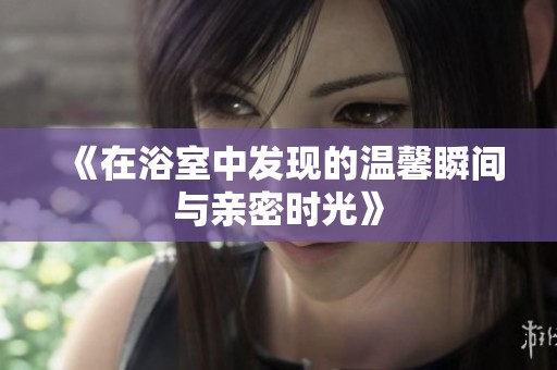 《在浴室中发现的温馨瞬间与亲密时光》
