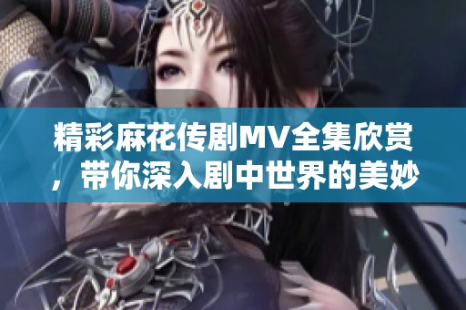 精彩麻花传剧MV全集欣赏，带你深入剧中世界的美妙旅程