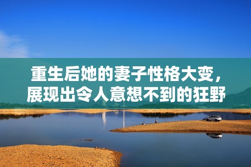 重生后她的妻子性格大变，展现出令人意想不到的狂野一面
