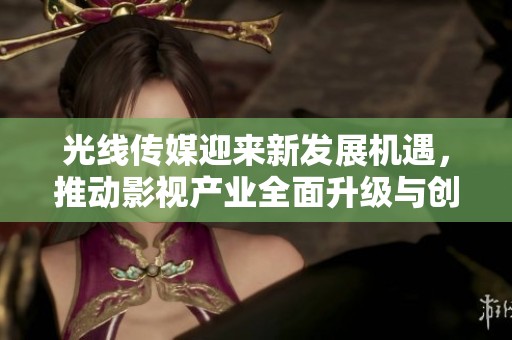 光线传媒迎来新发展机遇，推动影视产业全面升级与创新