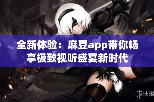 全新体验：麻豆app带你畅享极致视听盛宴新时代