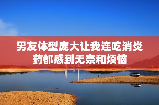 男友体型庞大让我连吃消炎药都感到无奈和烦恼