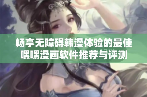 畅享无障碍韩漫体验的最佳嘿嘿漫画软件推荐与评测