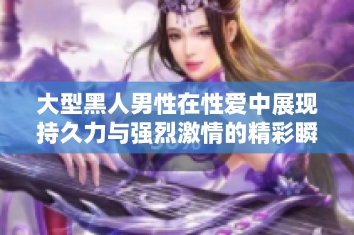 大型黑人男性在性爱中展现持久力与强烈激情的精彩瞬间