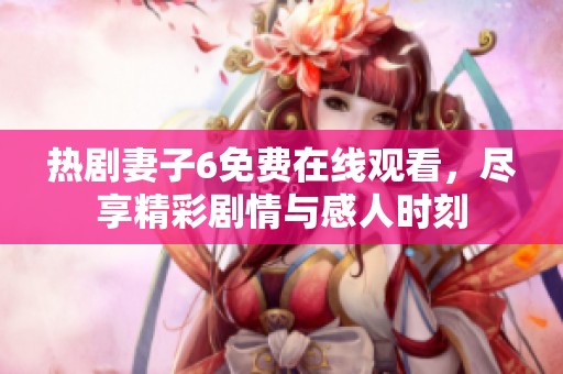 热剧妻子6免费在线观看，尽享精彩剧情与感人时刻
