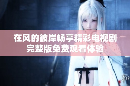 在风的彼岸畅享精彩电视剧完整版免费观看体验