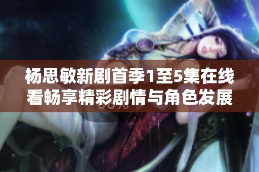 杨思敏新剧首季1至5集在线看畅享精彩剧情与角色发展