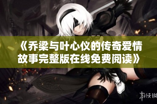 《乔梁与叶心仪的传奇爱情故事完整版在线免费阅读》