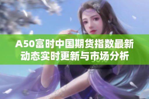 A50富时中国期货指数最新动态实时更新与市场分析