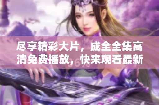 尽享精彩大片，成全全集高清免费播放，快来观看最新内容吧