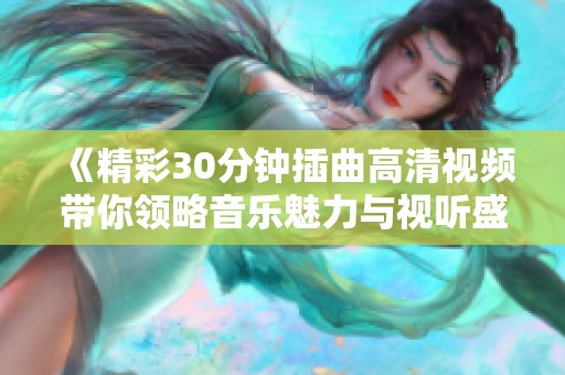 《精彩30分钟插曲高清视频带你领略音乐魅力与视听盛宴》