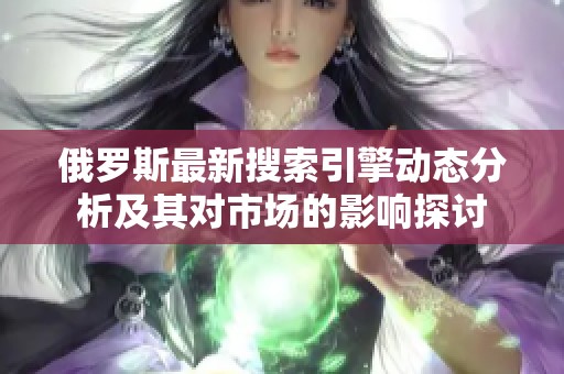 俄罗斯最新搜索引擎动态分析及其对市场的影响探讨