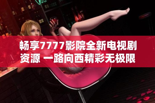 畅享7777影院全新电视剧资源 一路向西精彩无极限
