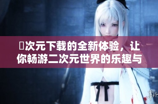 囧次元下载的全新体验，让你畅游二次元世界的乐趣与惊喜