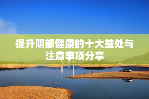 提升阴部健康的十大益处与注意事项分享