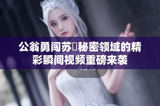 公翁勇闯苏玥秘密领域的精彩瞬间视频重磅来袭