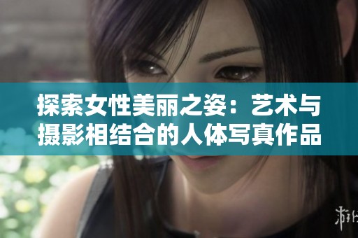 探索女性美丽之姿：艺术与摄影相结合的人体写真作品赏析