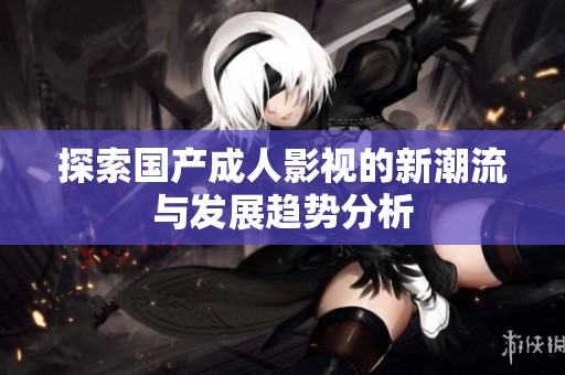 探索国产成人影视的新潮流与发展趋势分析