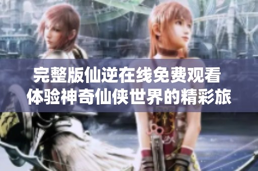 完整版仙逆在线免费观看 体验神奇仙侠世界的精彩旅程