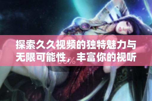 探索久久视频的独特魅力与无限可能性，丰富你的视听体验