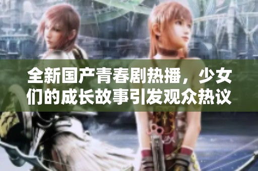 全新国产青春剧热播，少女们的成长故事引发观众热议