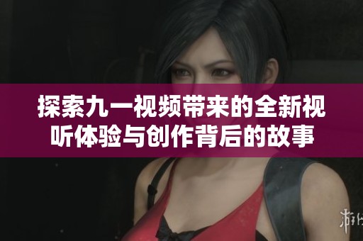 探索九一视频带来的全新视听体验与创作背后的故事