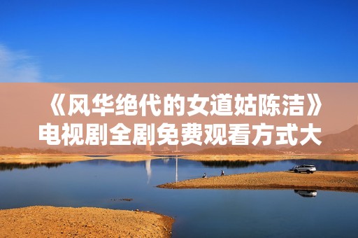 《风华绝代的女道姑陈洁》电视剧全剧免费观看方式大揭秘