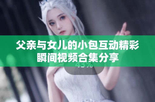 父亲与女儿的小包互动精彩瞬间视频合集分享