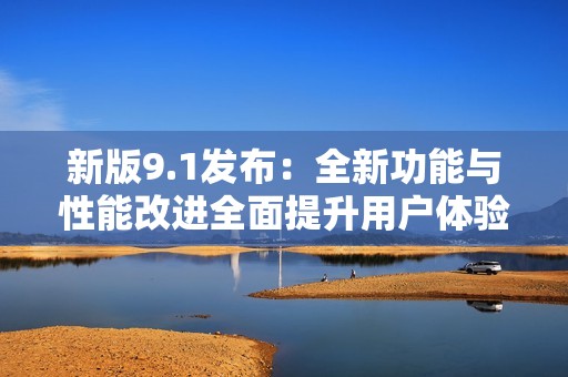新版9.1发布：全新功能与性能改进全面提升用户体验