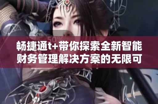 畅捷通t+带你探索全新智能财务管理解决方案的无限可能