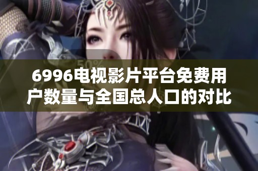 6996电视影片平台免费用户数量与全国总人口的对比分析