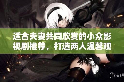 适合夫妻共同欣赏的小众影视剧推荐，打造两人温馨观影时光