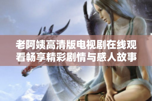 老阿姨高清版电视剧在线观看畅享精彩剧情与感人故事