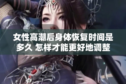 女性高潮后身体恢复时间是多久 怎样才能更好地调整状态
