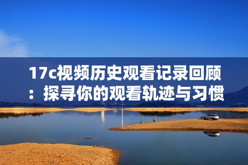 17c视频历史观看记录回顾：探寻你的观看轨迹与习惯