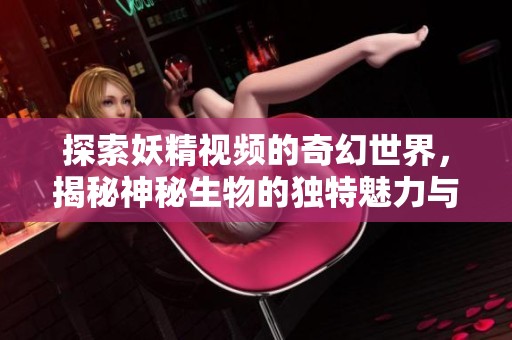 探索妖精视频的奇幻世界，揭秘神秘生物的独特魅力与故事