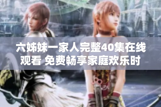 六姊妹一家人完整40集在线观看 免费畅享家庭欢乐时光