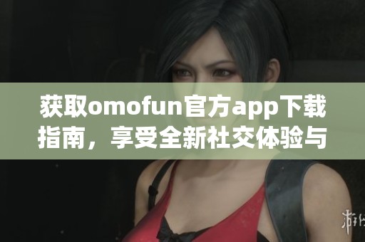 获取omofun官方app下载指南，享受全新社交体验与互动乐趣