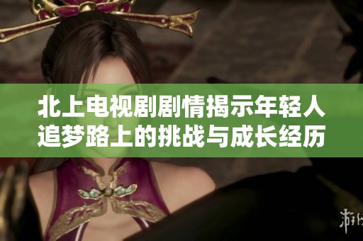 北上电视剧剧情揭示年轻人追梦路上的挑战与成长经历