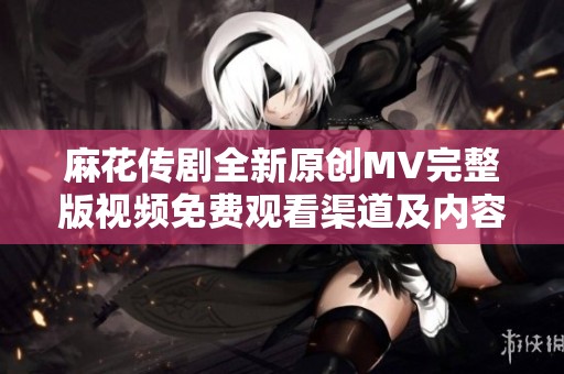 麻花传剧全新原创MV完整版视频免费观看渠道及内容介绍