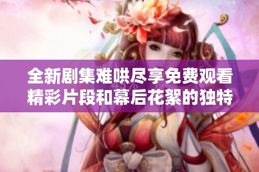 全新剧集难哄尽享免费观看精彩片段和幕后花絮的独特体验
