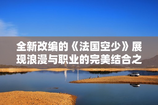 全新改编的《法国空少》展现浪漫与职业的完美结合之旅