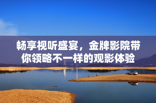 畅享视听盛宴，金牌影院带你领略不一样的观影体验