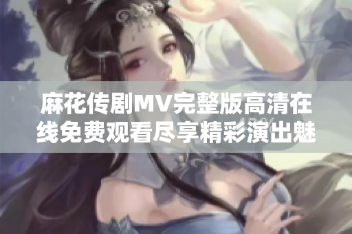 麻花传剧MV完整版高清在线免费观看尽享精彩演出魅力