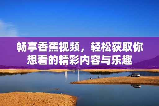 畅享香蕉视频，轻松获取你想看的精彩内容与乐趣