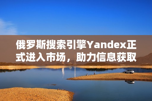 俄罗斯搜索引擎Yandex正式进入市场，助力信息获取新体验