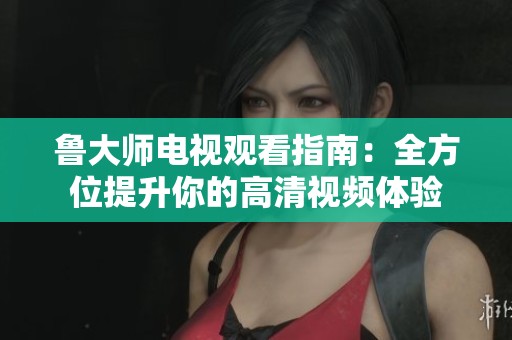 鲁大师电视观看指南：全方位提升你的高清视频体验