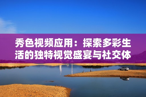 秀色视频应用：探索多彩生活的独特视觉盛宴与社交体验