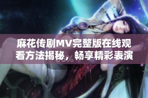 麻花传剧MV完整版在线观看方法揭秘，畅享精彩表演体验