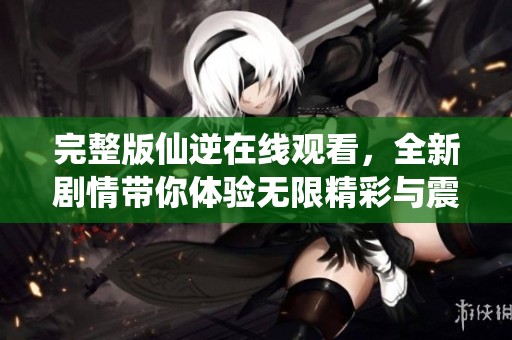完整版仙逆在线观看，全新剧情带你体验无限精彩与震撼